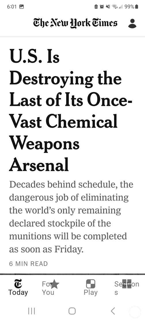 New York Times Headline / U.S. Is / 
Destroying the / 
Last of Its Once- / 
Vast Chemical / 
Weapons / 
Arsenal / 

Decades behind schedule,  / 
the dangerous job of eliminating / 
the world's only remaining / 
declared stockpile of the / 
munitions will be completed / 
as soon as Friday. / 
 / 
6 MIN READ